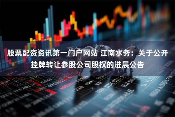 股票配资资讯第一门户网站 江南水务：关于公开挂牌转让参股公司股权的进展公告