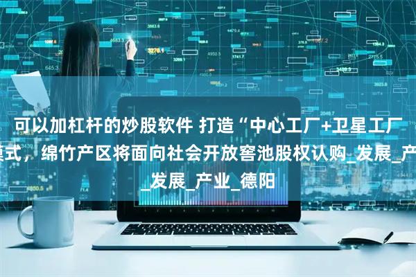 可以加杠杆的炒股软件 打造“中心工厂+卫星工厂”生态模式，绵竹产区将面向社会开放窖池股权认购_发展_产业_德阳
