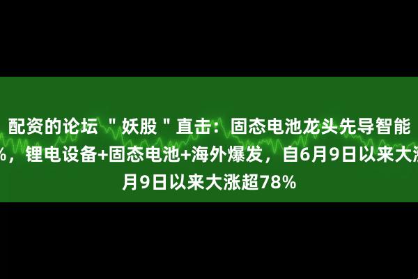 配资的论坛 ＂妖股＂直击：固态电池龙头先导智能大涨20%，锂电设备+固态电池+海外爆发，自6月9日以来大涨超78%