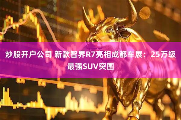 炒股开户公司 新款智界R7亮相成都车展：25万级最强SUV突围