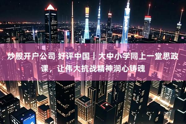 炒股开户公司 好评中国｜大中小学同上一堂思政课，让伟大抗战精神润心铸魂