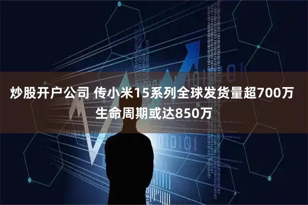 炒股开户公司 传小米15系列全球发货量超700万 生命周期或达850万