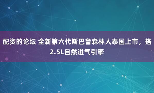 配资的论坛 全新第六代斯巴鲁森林人泰国上市，搭2.5L自然进气引擎