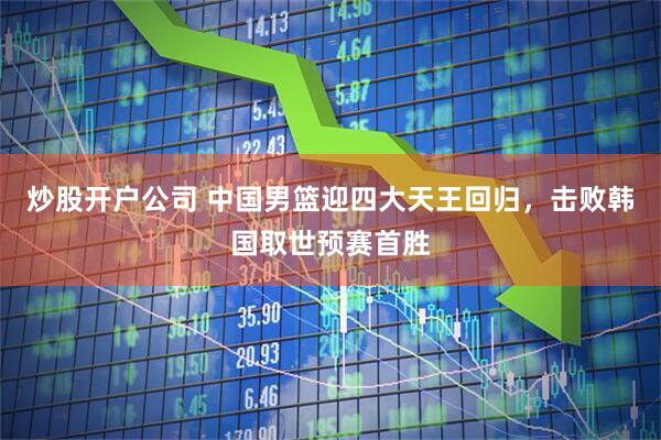 炒股开户公司 中国男篮迎四大天王回归，击败韩国取世预赛首胜