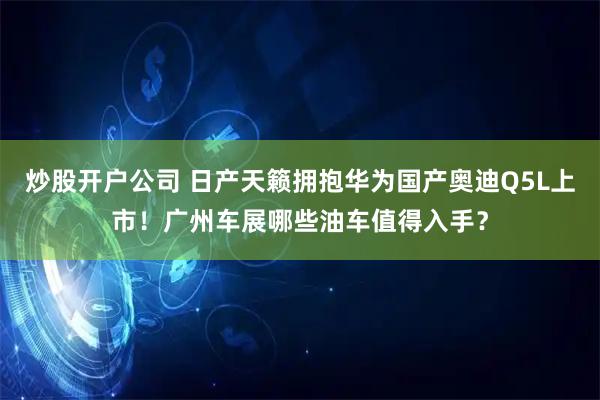 炒股开户公司 日产天籁拥抱华为国产奥迪Q5L上市！广州车展哪些油车值得入手？