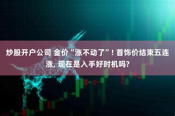 炒股开户公司 金价“涨不动了”! 首饰价结束五连涨, 现在是入手好时机吗?