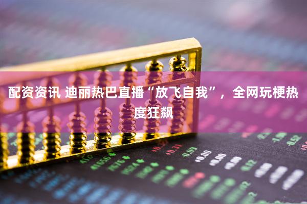 配资资讯 迪丽热巴直播“放飞自我”，全网玩梗热度狂飙