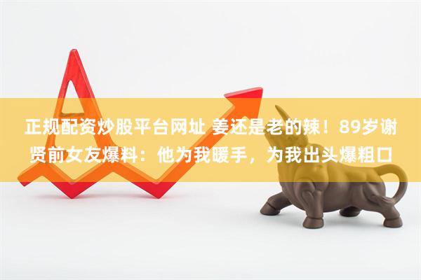 正规配资炒股平台网址 姜还是老的辣！89岁谢贤前女友爆料：他为我暖手，为我出头爆粗口