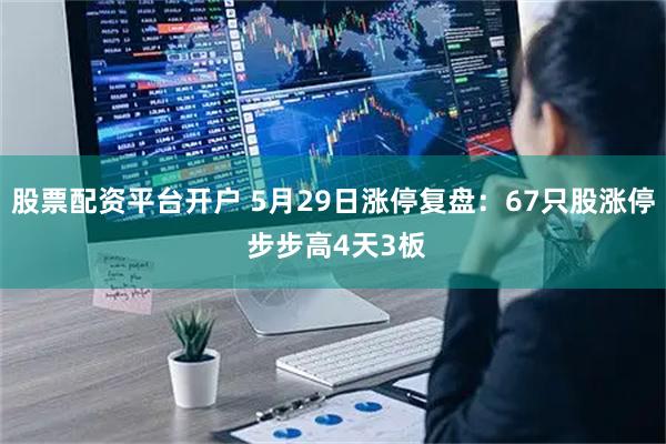股票配资平台开户 5月29日涨停复盘：67只股涨停 步步高4天3板
