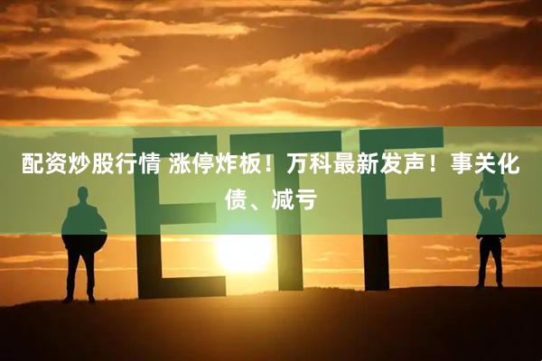 配资炒股行情 涨停炸板！万科最新发声！事关化债、减亏