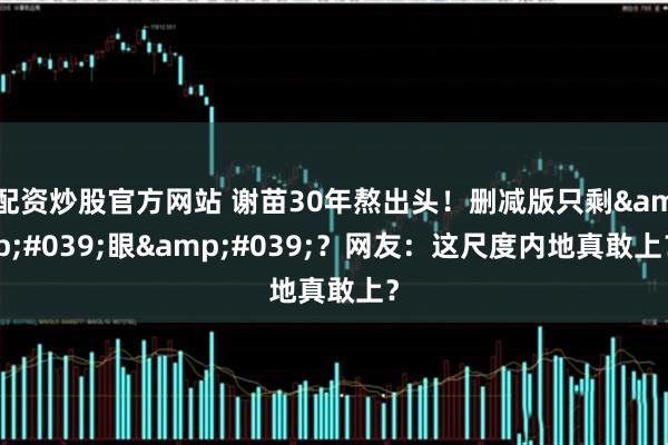 配资炒股官方网站 谢苗30年熬出头！删减版只剩'眼'？网友：这尺度内地真敢上？